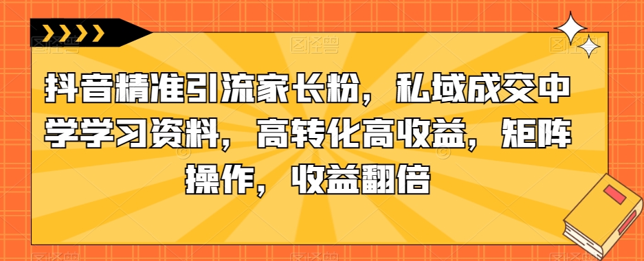 抖音精准引流家长粉，私域成交中学学习资料，高转化高收益，矩阵操作，收益翻倍【揭秘】