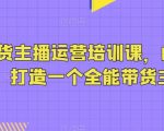 抖音带货主播运营培训课，0基础可学，打造一个全能带货主播